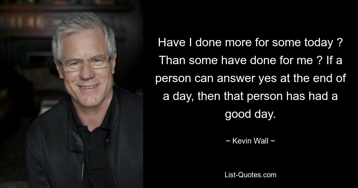 Have I done more for some today ? Than some have done for me ? If a person can answer yes at the end of a day, then that person has had a good day. — © Kevin Wall