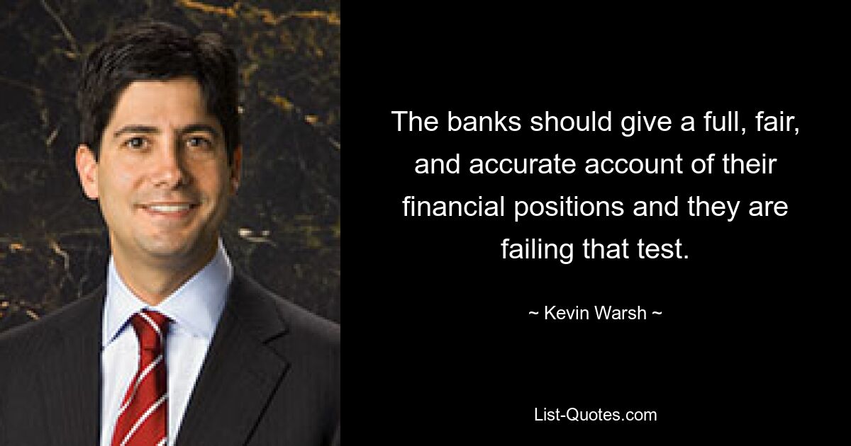 The banks should give a full, fair, and accurate account of their financial positions and they are failing that test. — © Kevin Warsh