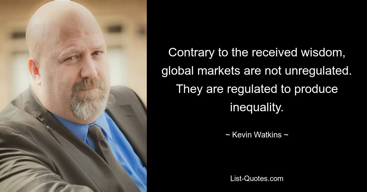 Contrary to the received wisdom, global markets are not unregulated. They are regulated to produce inequality. — © Kevin Watkins