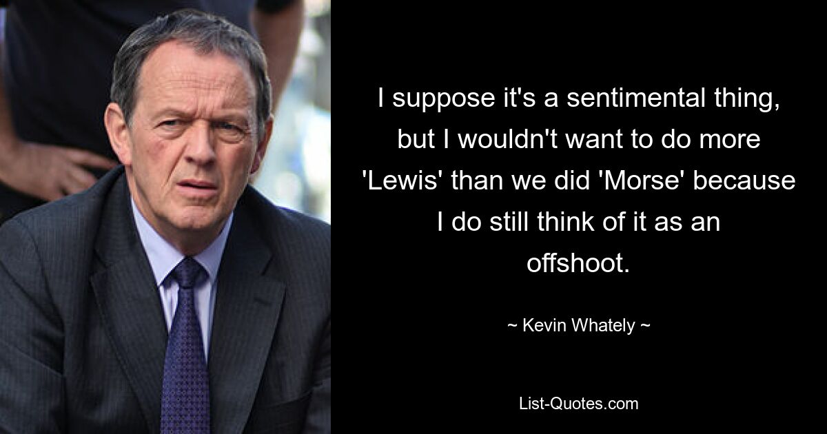 I suppose it's a sentimental thing, but I wouldn't want to do more 'Lewis' than we did 'Morse' because I do still think of it as an offshoot. — © Kevin Whately