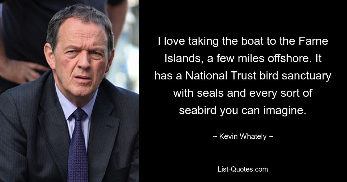 I love taking the boat to the Farne Islands, a few miles offshore. It has a National Trust bird sanctuary with seals and every sort of seabird you can imagine. — © Kevin Whately