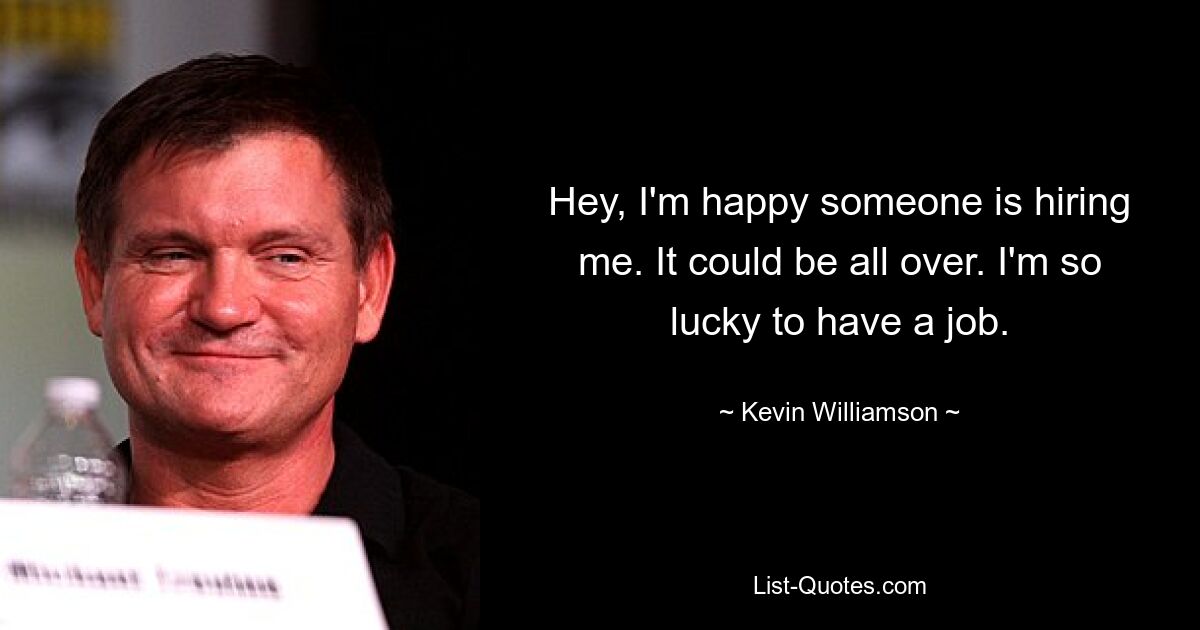 Hey, I'm happy someone is hiring me. It could be all over. I'm so lucky to have a job. — © Kevin Williamson