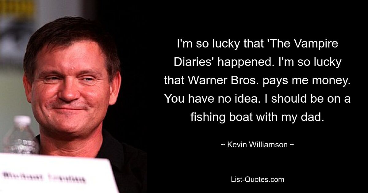 I'm so lucky that 'The Vampire Diaries' happened. I'm so lucky that Warner Bros. pays me money. You have no idea. I should be on a fishing boat with my dad. — © Kevin Williamson