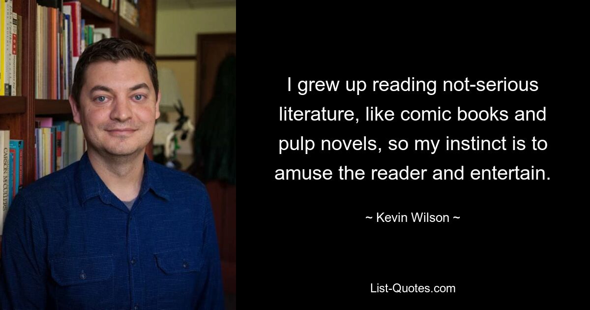 I grew up reading not-serious literature, like comic books and pulp novels, so my instinct is to amuse the reader and entertain. — © Kevin Wilson