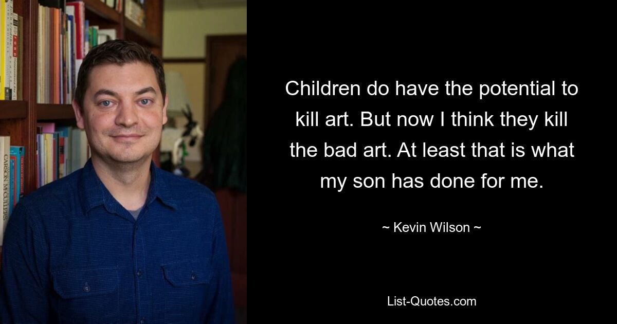 Children do have the potential to kill art. But now I think they kill the bad art. At least that is what my son has done for me. — © Kevin Wilson