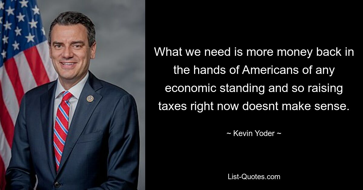 What we need is more money back in the hands of Americans of any economic standing and so raising taxes right now doesnt make sense. — © Kevin Yoder