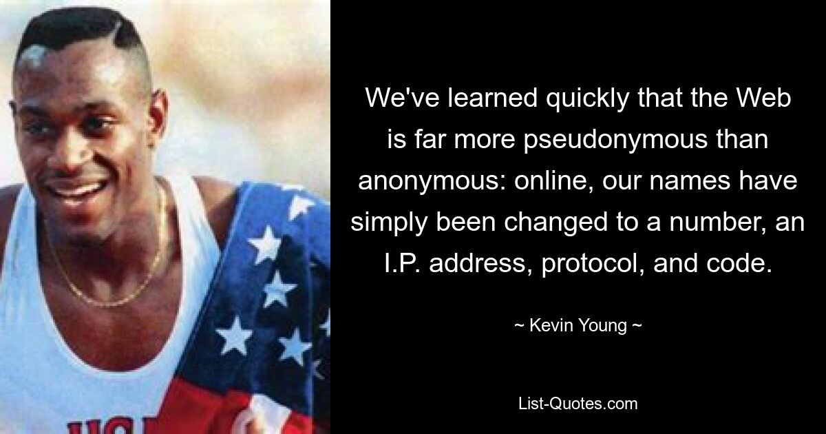 We've learned quickly that the Web is far more pseudonymous than anonymous: online, our names have simply been changed to a number, an I.P. address, protocol, and code. — © Kevin Young