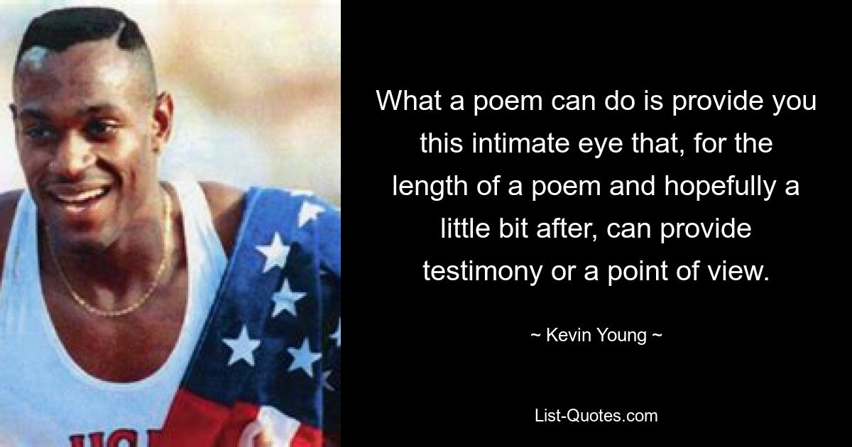 What a poem can do is provide you this intimate eye that, for the length of a poem and hopefully a little bit after, can provide testimony or a point of view. — © Kevin Young