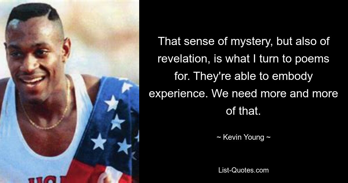 That sense of mystery, but also of revelation, is what I turn to poems for. They're able to embody experience. We need more and more of that. — © Kevin Young