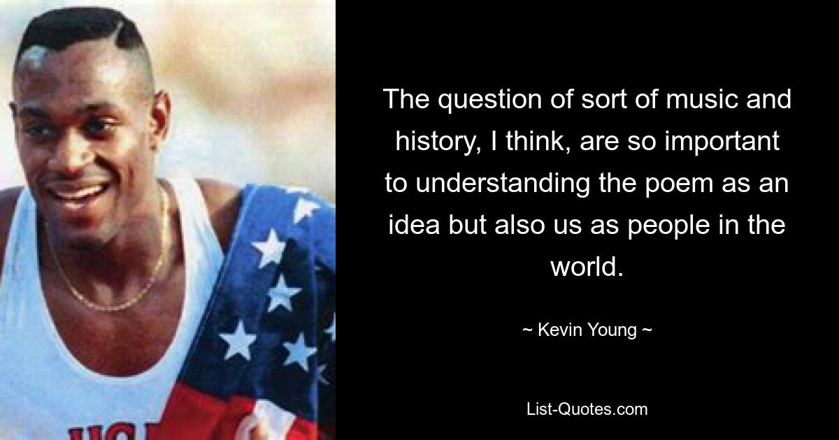 The question of sort of music and history, I think, are so important to understanding the poem as an idea but also us as people in the world. — © Kevin Young