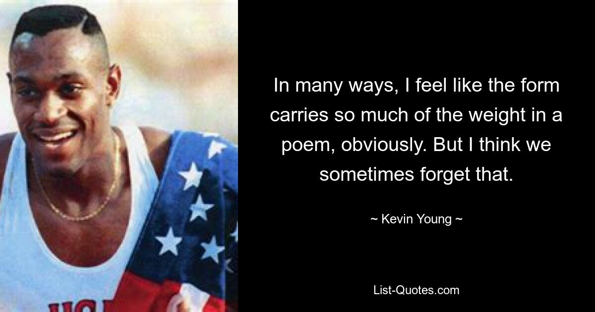 In many ways, I feel like the form carries so much of the weight in a poem, obviously. But I think we sometimes forget that. — © Kevin Young