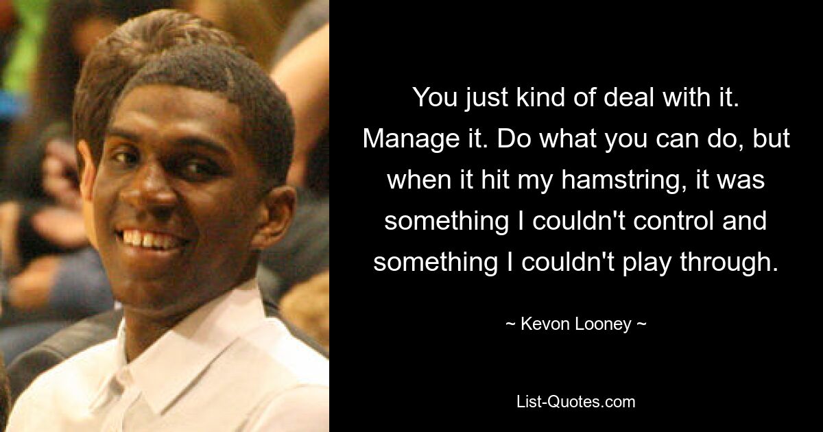 You just kind of deal with it. Manage it. Do what you can do, but when it hit my hamstring, it was something I couldn't control and something I couldn't play through. — © Kevon Looney