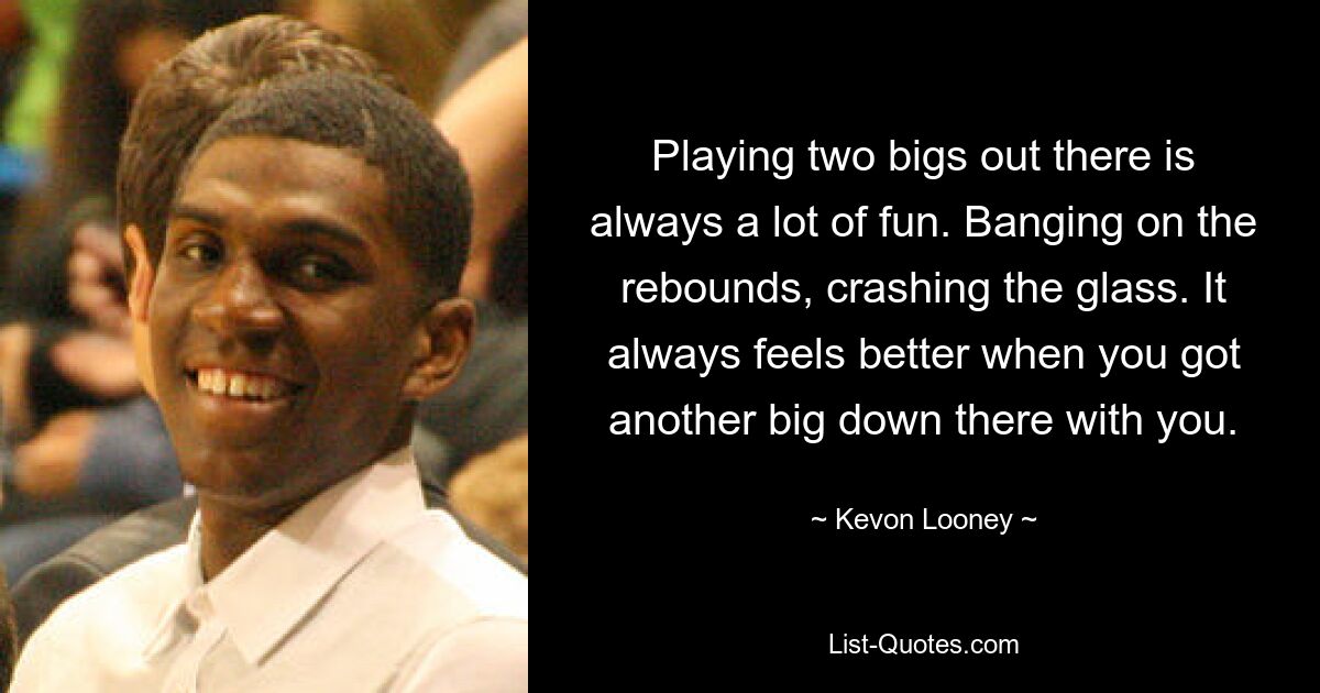 Playing two bigs out there is always a lot of fun. Banging on the rebounds, crashing the glass. It always feels better when you got another big down there with you. — © Kevon Looney