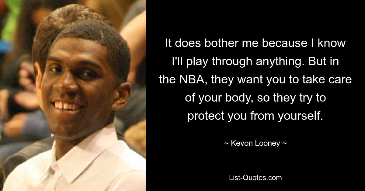 It does bother me because I know I'll play through anything. But in the NBA, they want you to take care of your body, so they try to protect you from yourself. — © Kevon Looney