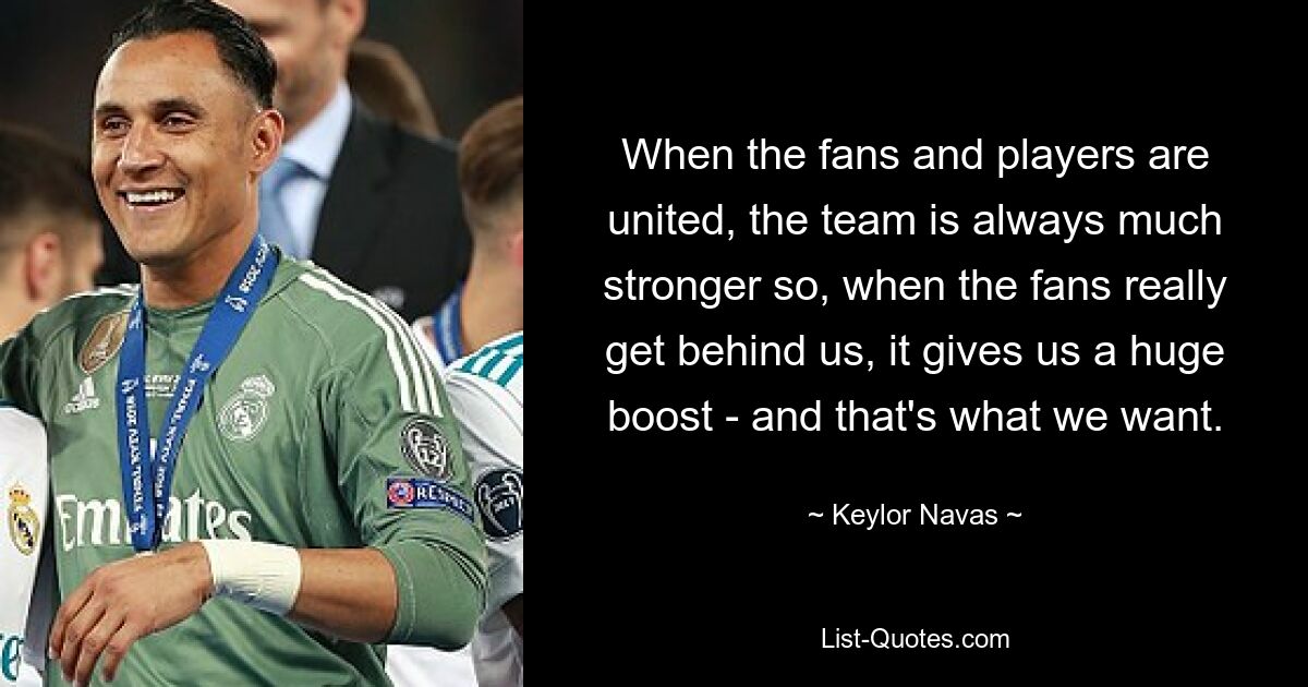 When the fans and players are united, the team is always much stronger so, when the fans really get behind us, it gives us a huge boost - and that's what we want. — © Keylor Navas