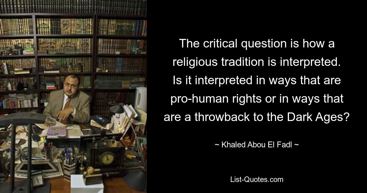 The critical question is how a religious tradition is interpreted. Is it interpreted in ways that are pro-human rights or in ways that are a throwback to the Dark Ages? — © Khaled Abou El Fadl