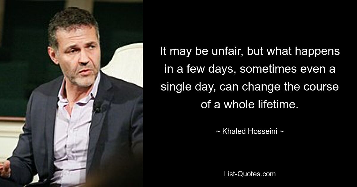 It may be unfair, but what happens in a few days, sometimes even a single day, can change the course of a whole lifetime. — © Khaled Hosseini