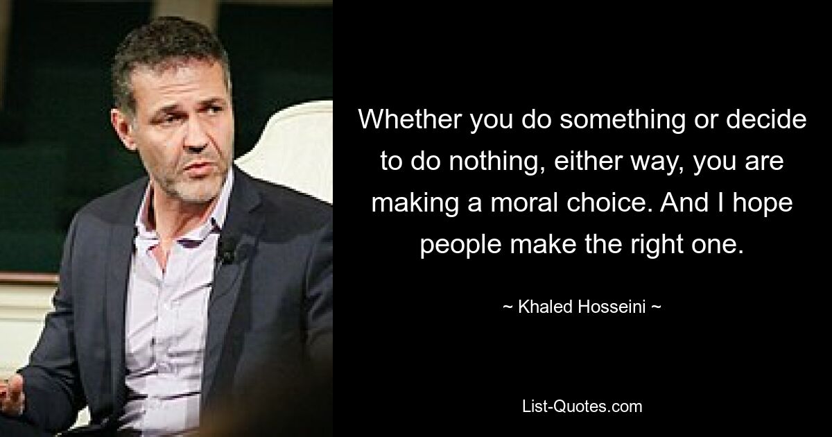 Whether you do something or decide to do nothing, either way, you are making a moral choice. And I hope people make the right one. — © Khaled Hosseini