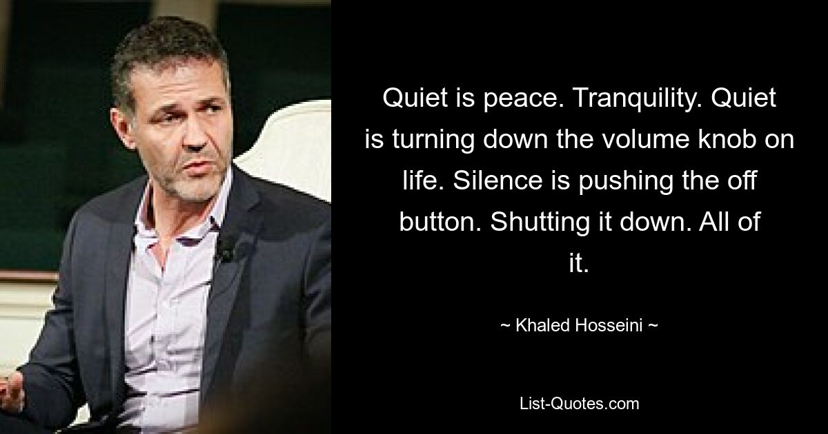 Quiet is peace. Tranquility. Quiet is turning down the volume knob on life. Silence is pushing the off button. Shutting it down. All of it. — © Khaled Hosseini