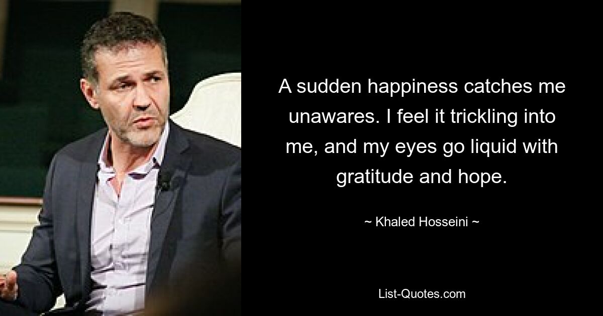 A sudden happiness catches me unawares. I feel it trickling into me, and my eyes go liquid with gratitude and hope. — © Khaled Hosseini