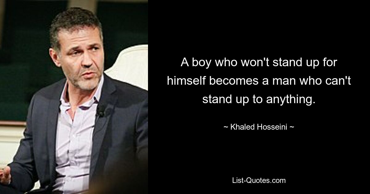 A boy who won't stand up for himself becomes a man who can't stand up to anything. — © Khaled Hosseini