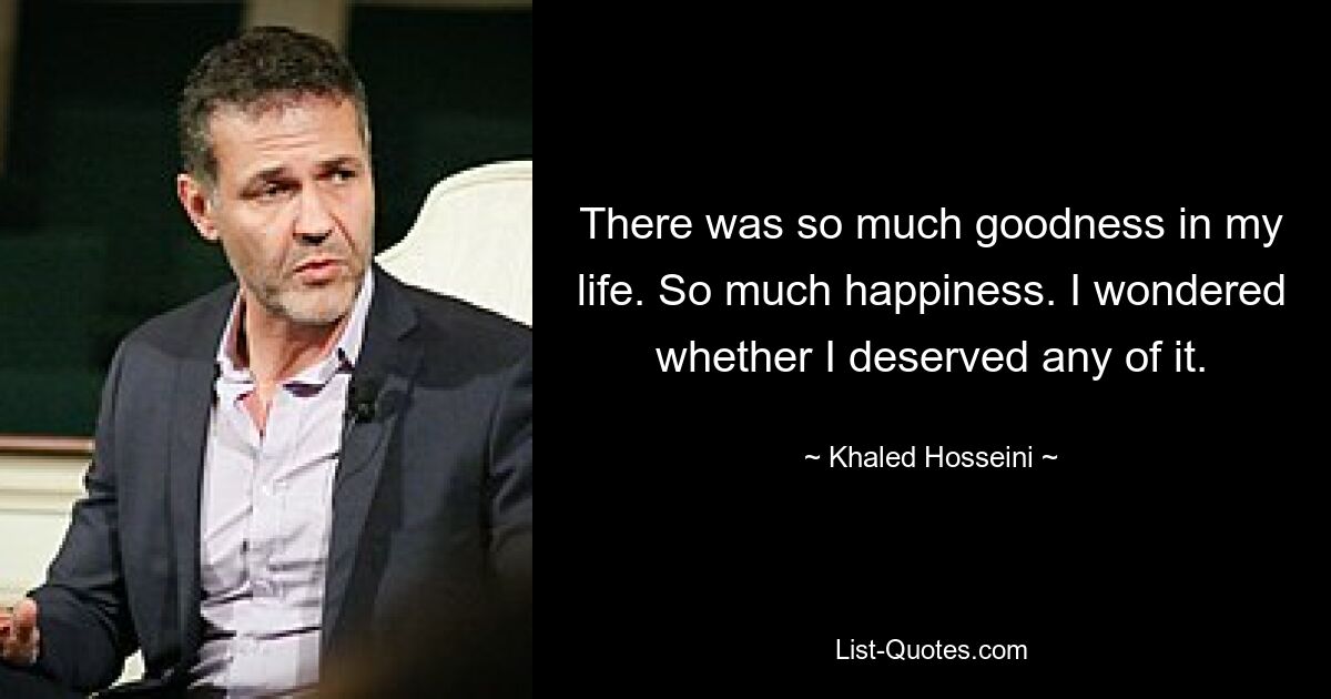 There was so much goodness in my life. So much happiness. I wondered whether I deserved any of it. — © Khaled Hosseini