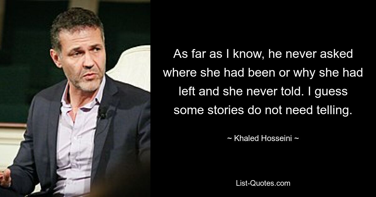 As far as I know, he never asked where she had been or why she had left and she never told. I guess some stories do not need telling. — © Khaled Hosseini