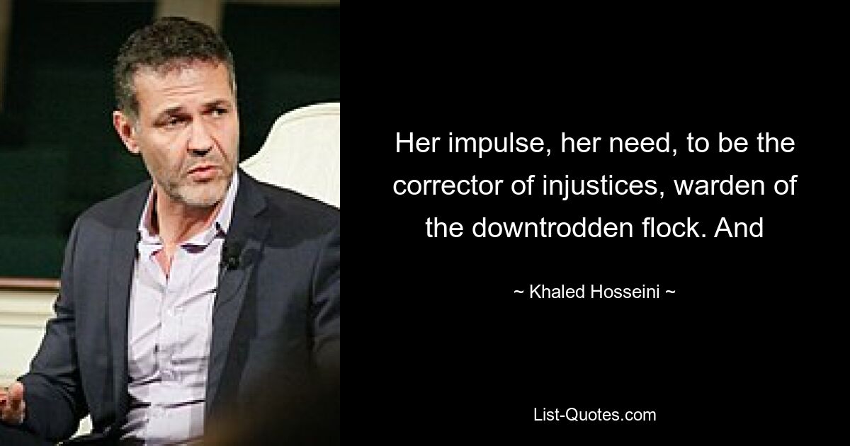 Her impulse, her need, to be the corrector of injustices, warden of the downtrodden flock. And — © Khaled Hosseini