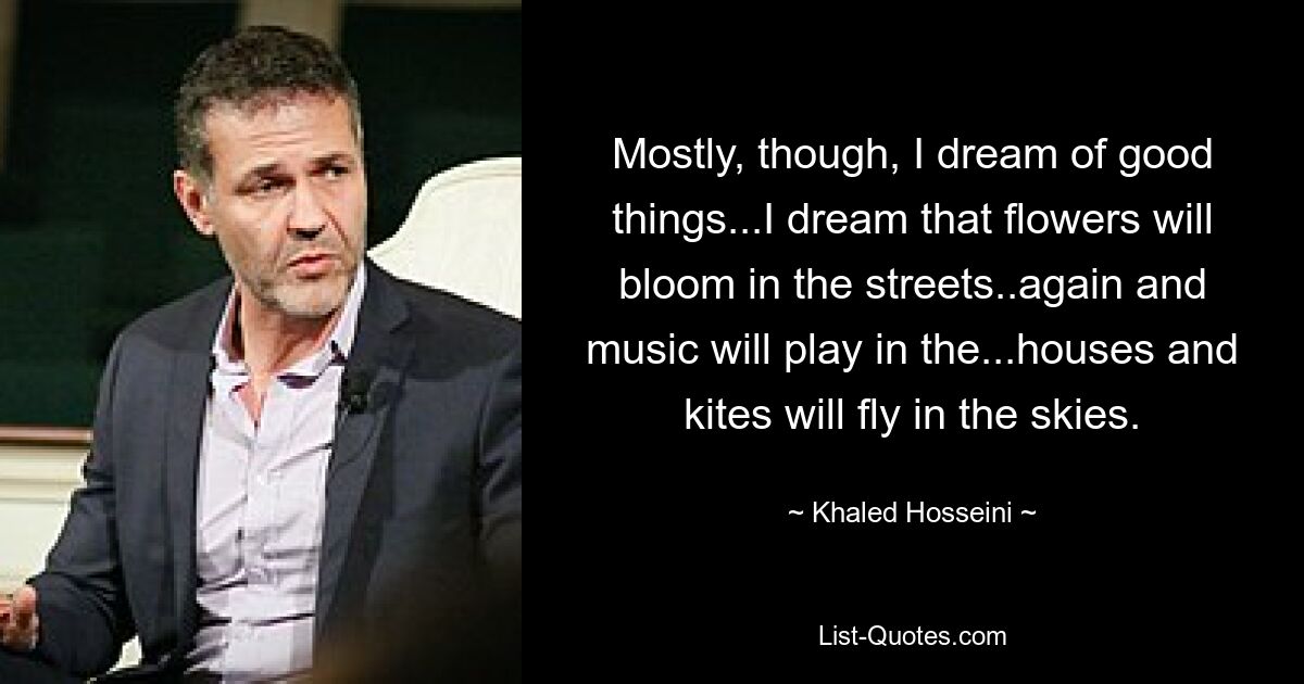 Mostly, though, I dream of good things...I dream that flowers will bloom in the streets..again and music will play in the...houses and kites will fly in the skies. — © Khaled Hosseini