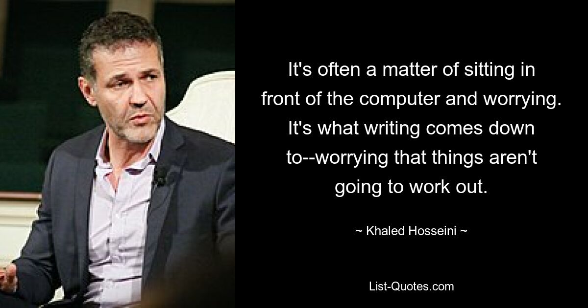 It's often a matter of sitting in front of the computer and worrying. It's what writing comes down to--worrying that things aren't going to work out. — © Khaled Hosseini