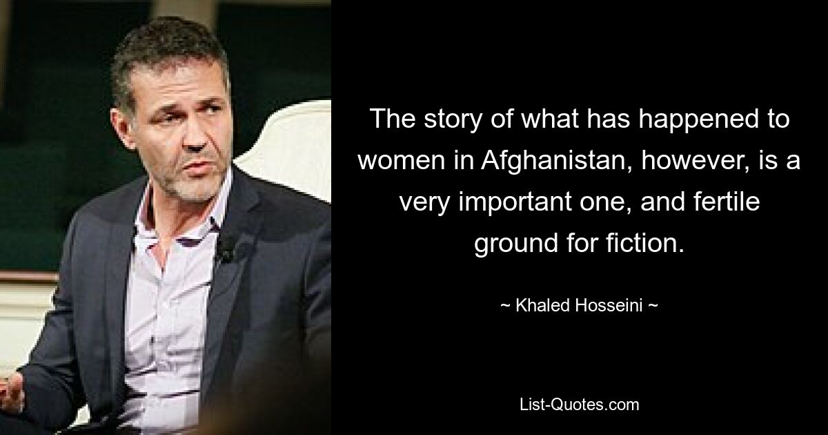 The story of what has happened to women in Afghanistan, however, is a very important one, and fertile ground for fiction. — © Khaled Hosseini