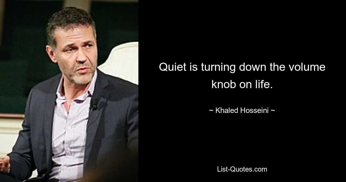 Quiet is turning down the volume knob on life. — © Khaled Hosseini