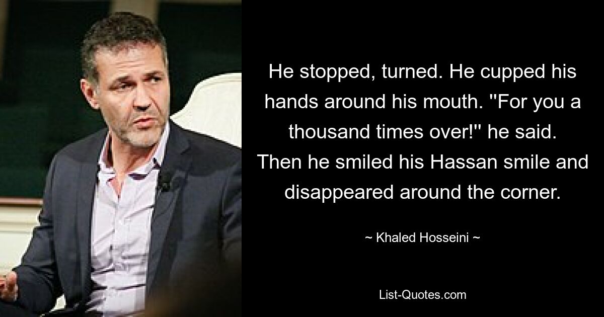 He stopped, turned. He cupped his hands around his mouth. ''For you a thousand times over!'' he said. Then he smiled his Hassan smile and disappeared around the corner. — © Khaled Hosseini