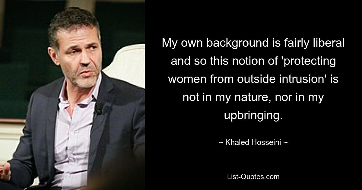 My own background is fairly liberal and so this notion of 'protecting women from outside intrusion' is not in my nature, nor in my upbringing. — © Khaled Hosseini