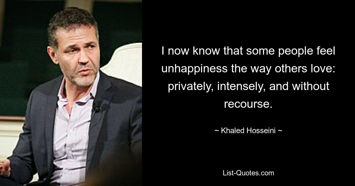 I now know that some people feel unhappiness the way others love: privately, intensely, and without recourse. — © Khaled Hosseini