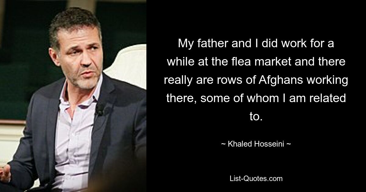 My father and I did work for a while at the flea market and there really are rows of Afghans working there, some of whom I am related to. — © Khaled Hosseini