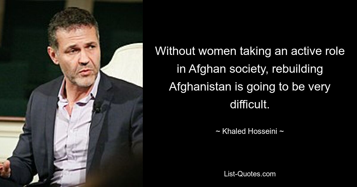 Without women taking an active role in Afghan society, rebuilding Afghanistan is going to be very difficult. — © Khaled Hosseini