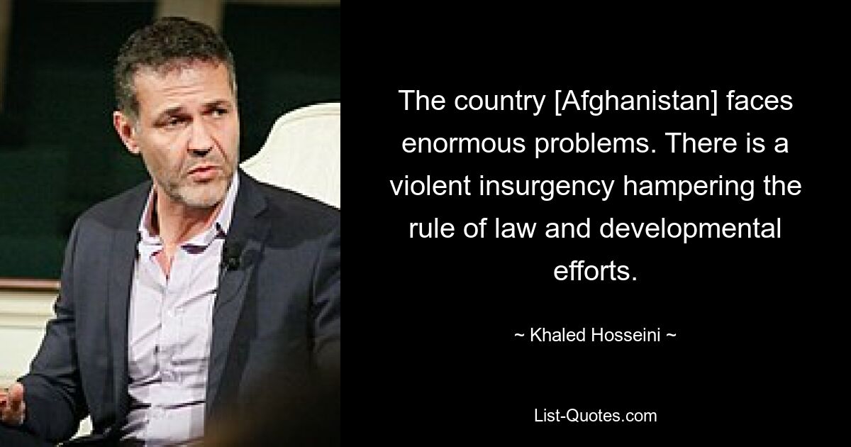 The country [Afghanistan] faces enormous problems. There is a violent insurgency hampering the rule of law and developmental efforts. — © Khaled Hosseini