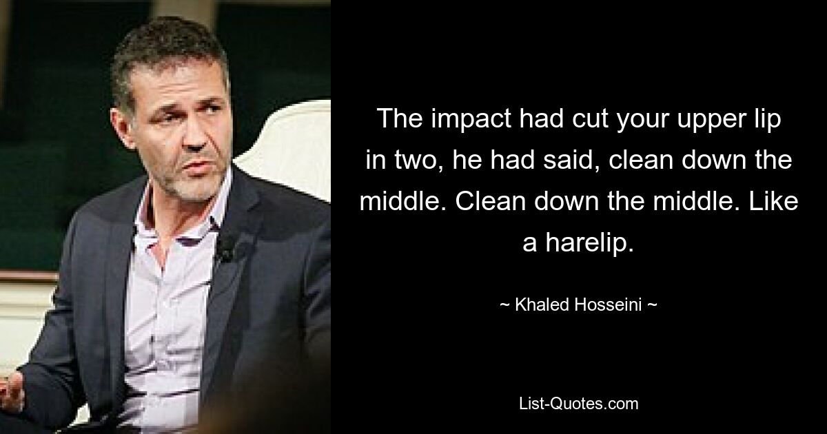 The impact had cut your upper lip in two, he had said, clean down the middle. Clean down the middle. Like a harelip. — © Khaled Hosseini