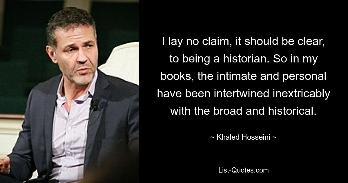 I lay no claim, it should be clear, to being a historian. So in my books, the intimate and personal have been intertwined inextricably with the broad and historical. — © Khaled Hosseini