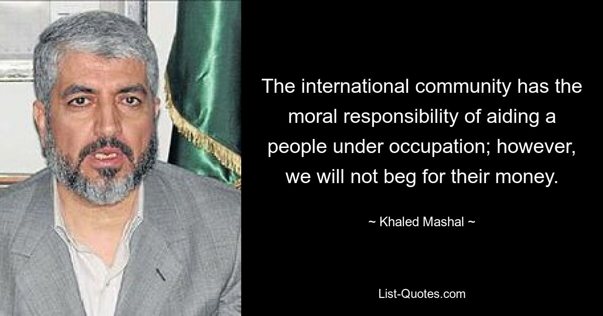 The international community has the moral responsibility of aiding a people under occupation; however, we will not beg for their money. — © Khaled Mashal