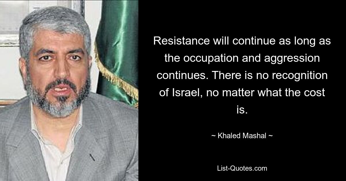 Resistance will continue as long as the occupation and aggression continues. There is no recognition of Israel, no matter what the cost is. — © Khaled Mashal