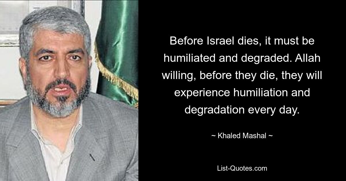 Before Israel dies, it must be humiliated and degraded. Allah willing, before they die, they will experience humiliation and degradation every day. — © Khaled Mashal