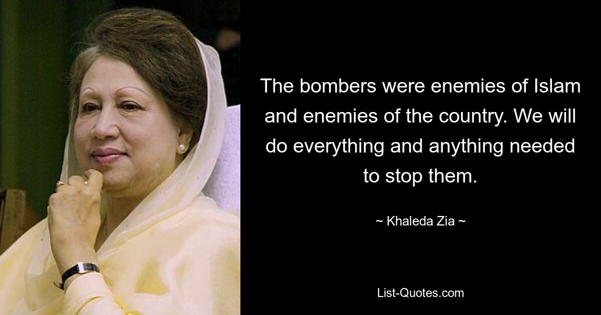 The bombers were enemies of Islam and enemies of the country. We will do everything and anything needed to stop them. — © Khaleda Zia