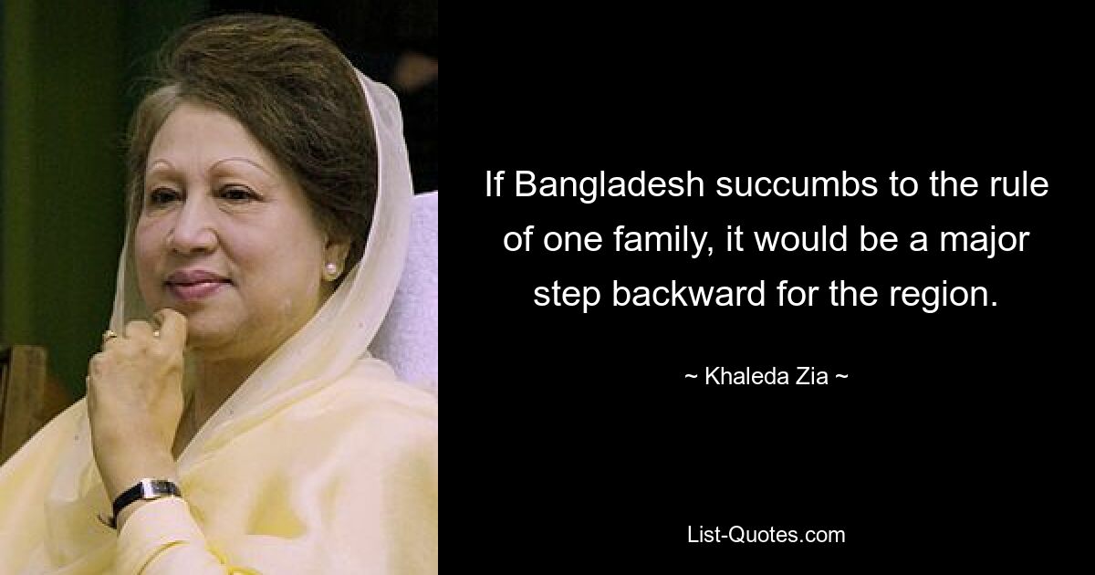 If Bangladesh succumbs to the rule of one family, it would be a major step backward for the region. — © Khaleda Zia