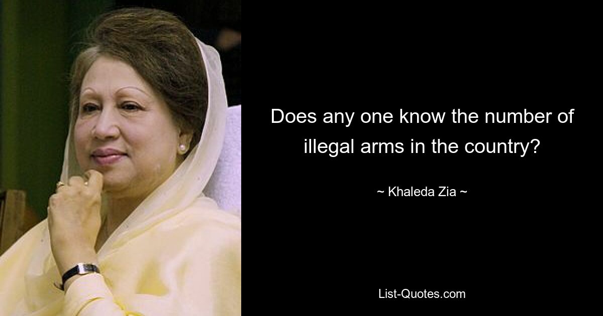 Does any one know the number of illegal arms in the country? — © Khaleda Zia