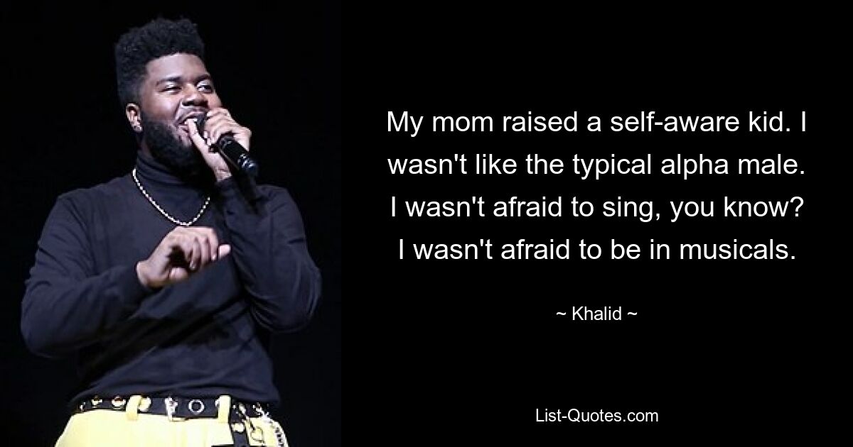 My mom raised a self-aware kid. I wasn't like the typical alpha male. I wasn't afraid to sing, you know? I wasn't afraid to be in musicals. — © Khalid