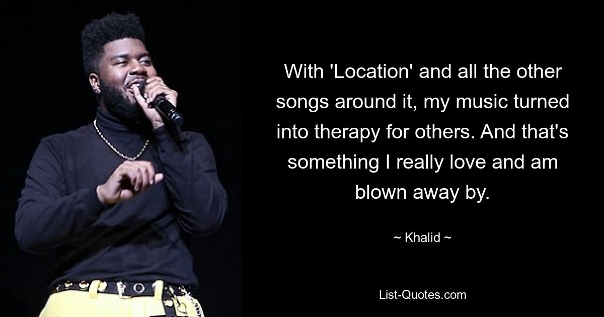 With 'Location' and all the other songs around it, my music turned into therapy for others. And that's something I really love and am blown away by. — © Khalid