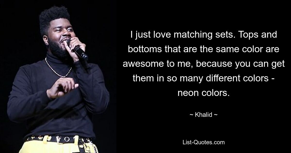 I just love matching sets. Tops and bottoms that are the same color are awesome to me, because you can get them in so many different colors - neon colors. — © Khalid