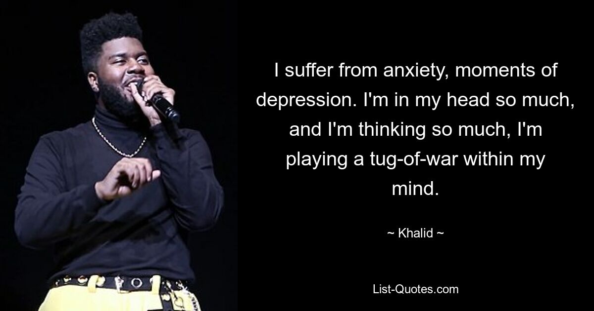 I suffer from anxiety, moments of depression. I'm in my head so much, and I'm thinking so much, I'm playing a tug-of-war within my mind. — © Khalid